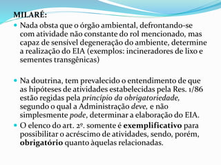 MILARÉ:
 Nada obsta que o órgão ambiental, defrontando-se
com atividade não constante do rol mencionado, mas
capaz de sensível degeneração do ambiente, determine
a realização do EIA (exemplos: incineradores de lixo e
sementes transgênicas)
 Na doutrina, tem prevalecido o entendimento de que
as hipóteses de atividades estabelecidas pela Res. 1/86
estão regidas pela princípio da obrigatoriedade,
segundo o qual a Administração deve, e não
simplesmente pode, determinar a elaboração do EIA.
 O elenco do art. 2º. somente é exemplificativo para
possibilitar o acréscimo de atividades, sendo, porém,
obrigatório quanto àquelas relacionadas.
 