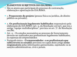  ELEMENTOS SUBJETIVOS DO EIA/RIMA
 São os atores que participam do processo de contratação,
elaboração e apreciação do EIA/RIMA.
 1. Proponente do projeto (pessoa física ou jurídica, de direito
público ou privado);
 2. Os profissionais legalmente habilitados responsáveis pela
elaboração do EIA/RIMA (art. 11, da Resolução 237/97), que era a
antiga “equipe multidisciplinar”, prevista no art. 7º. da Resolução
001/86;
 Art. 11 - Os estudos necessários ao processo de licenciamento
deverão ser realizados por profissionais legalmente habilitados,
às expensas do empreendedor.
 Parágrafo único - O empreendedor e os profissionais que
subscrevem os estudos previstos no caput deste artigo serão
responsáveis pelas informações apresentadas, sujeitando-se às
sanções administrativas, civis e penais.
 