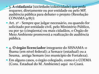  3. A cidadania (sociedade/coletividade) que pode
requerer, diretamente ou por entidade ou pelo MP,
audiência pública para debater o projeto (Resolução
CONAMA 9/87):
 Art. 2º - Sempre que julgar necessário, ou quando for
solicitado por entidade civil, pelo Ministério Público,
ou por 50 (cinqüenta) ou mais cidadãos, o Órgão de
Meio Ambiente promoverá a realização de audiência
pública.
 4. O órgão licenciador integrante do SISNAMA: o
Ibama (em nível federal); a Semace (estadual) ou a
Seuma, antiga Semam (no município de Fortaleza).
 Em alguns casos, o órgão colegiado, como é o COEMA
(Cons. Estadual do M. Ambiente) aqui no Ceará.
 