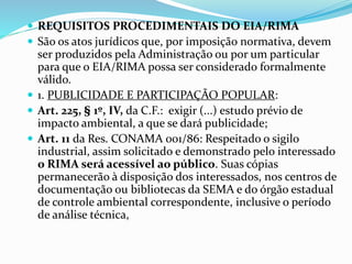  REQUISITOS PROCEDIMENTAIS DO EIA/RIMA
 São os atos jurídicos que, por imposição normativa, devem
ser produzidos pela Administração ou por um particular
para que o EIA/RIMA possa ser considerado formalmente
válido.
 1. PUBLICIDADE E PARTICIPAÇÃO POPULAR:
 Art. 225, § 1º, IV, da C.F.: exigir (...) estudo prévio de
impacto ambiental, a que se dará publicidade;
 Art. 11 da Res. CONAMA 001/86: Respeitado o sigilo
industrial, assim solicitado e demonstrado pelo interessado
o RIMA será acessível ao público. Suas cópias
permanecerão à disposição dos interessados, nos centros de
documentação ou bibliotecas da SEMA e do órgão estadual
de controle ambiental correspondente, inclusive o período
de análise técnica,
 