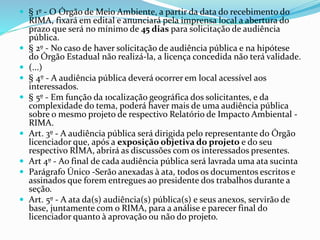  § 1º - O Órgão de Meio Ambiente, a partir da data do recebimento do
RIMA, fixará em edital e anunciará pela imprensa local a abertura do
prazo que será no mínimo de 45 dias para solicitação de audiência
pública.
 § 2º - No caso de haver solicitação de audiência pública e na hipótese
do Órgão Estadual não realizá-la, a licença concedida não terá validade.
 (...)
 § 4º - A audiência pública deverá ocorrer em local acessível aos
interessados.
 § 5º - Em função da 1ocalização geográfica dos solicitantes, e da
complexidade do tema, poderá haver mais de uma audiência pública
sobre o mesmo projeto de respectivo Relatório de Impacto Ambiental -
RIMA.
 Art. 3º - A audiência pública será dirigida pelo representante do Órgão
licenciador que, após a exposição objetiva do projeto e do seu
respectivo RIMA, abrirá as discussões com os interessados presentes.
 Art 4º - Ao final de cada audiência pública será lavrada uma ata sucinta
 Parágrafo Único -Serão anexadas à ata, todos os documentos escritos e
assinados que forem entregues ao presidente dos trabalhos durante a
seção.
 Art. 5º - A ata da(s) audiência(s) pública(s) e seus anexos, servirão de
base, juntamente com o RIMA, para a análise e parecer final do
licenciador quanto à aprovação ou não do projeto.
 