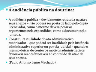  A audiência pública na doutrina:
 A audiência pública – devidamente retratada na ata e
seus anexos – não poderá ser posta de lado pelo órgão
licenciador, como o mesmo deverá pesar os
argumentos nela expendidos, como a documentação
juntada.
 Constituirá nulidade do ato administrativo
autorizador – que poderá ser invalidada pela instância
administrativa superior ou por via judicial – quando o
mesmo deixar de conter os motivos administrativos
favoráveis ou desfavoráveis ao conteúdo da ata e de
seus anexos.
 (Paulo Affonso Leme Machado)
 