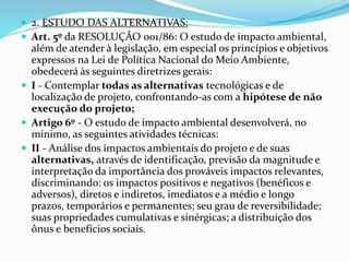  2. ESTUDO DAS ALTERNATIVAS:
 Art. 5º da RESOLUÇÃO 001/86: O estudo de impacto ambiental,
além de atender à legislação, em especial os princípios e objetivos
expressos na Lei de Política Nacional do Meio Ambiente,
obedecerá às seguintes diretrizes gerais:
 I - Contemplar todas as alternativas tecnológicas e de
localização de projeto, confrontando-as com a hipótese de não
execução do projeto;
 Artigo 6º - O estudo de impacto ambiental desenvolverá, no
mínimo, as seguintes atividades técnicas:
 II - Análise dos impactos ambientais do projeto e de suas
alternativas, através de identificação, previsão da magnitude e
interpretação da importância dos prováveis impactos relevantes,
discriminando: os impactos positivos e negativos (benéficos e
adversos), diretos e indiretos, imediatos e a médio e longo
prazos, temporários e permanentes; seu grau de reversibilidade;
suas propriedades cumulativas e sinérgicas; a distribuição dos
ônus e benefícios sociais.
 