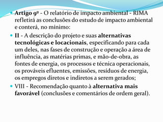  Artigo 9º - O relatório de impacto ambiental - RIMA
refletirá as conclusões do estudo de impacto ambiental
e conterá, no mínimo:
 II - A descrição do projeto e suas alternativas
tecnológicas e locacionais, especificando para cada
um deles, nas fases de construção e operação a área de
influência, as matérias primas, e mão-de-obra, as
fontes de energia, os processos e técnica operacionais,
os prováveis efluentes, emissões, resíduos de energia,
os empregos diretos e indiretos a serem gerados;
 VIII - Recomendação quanto à alternativa mais
favorável (conclusões e comentários de ordem geral).
 