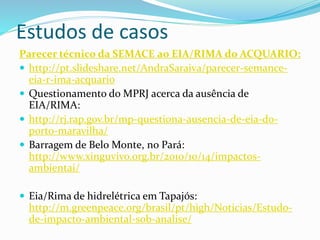 Estudos de casos
Parecer técnico da SEMACE ao EIA/RIMA do ACQUARIO:
 http://pt.slideshare.net/AndraSaraiva/parecer-semance-
eia-r-ima-acquario
 Questionamento do MPRJ acerca da ausência de
EIA/RIMA:
 http://rj.rap.gov.br/mp-questiona-ausencia-de-eia-do-
porto-maravilha/
 Barragem de Belo Monte, no Pará:
http://www.xinguvivo.org.br/2010/10/14/impactos-
ambientai/
 Eia/Rima de hidrelétrica em Tapajós:
http://m.greenpeace.org/brasil/pt/high/Noticias/Estudo-
de-impacto-ambiental-sob-analise/
 
