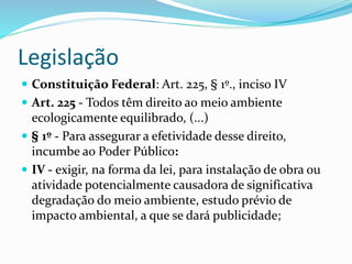 Legislação
 Constituição Federal: Art. 225, § 1º., inciso IV
 Art. 225 - Todos têm direito ao meio ambiente
ecologicamente equilibrado, (...)
 § 1º - Para assegurar a efetividade desse direito,
incumbe ao Poder Público:
 IV - exigir, na forma da lei, para instalação de obra ou
atividade potencialmente causadora de significativa
degradação do meio ambiente, estudo prévio de
impacto ambiental, a que se dará publicidade;
 