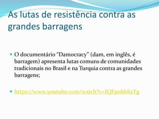 As lutas de resistência contra as
grandes barragens
 O documentário “Damocracy” (dam, em inglês, é
barragem) apresenta lutas comuns de comunidades
tradicionais no Brasil e na Turquia contra as grandes
barragens;
 https://www.youtube.com/watch?v=IQFpohbSxYg
 