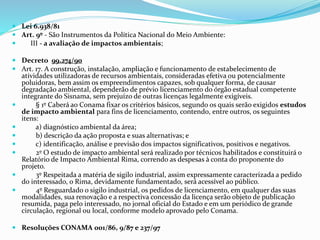  Lei 6.938/81
 Art. 9º - São Instrumentos da Política Nacional do Meio Ambiente:
 III - a avaliação de impactos ambientais;
 Decreto 99.274/90
 Art. 17. A construção, instalação, ampliação e funcionamento de estabelecimento de
atividades utilizadoras de recursos ambientais, consideradas efetiva ou potencialmente
poluidoras, bem assim os empreendimentos capazes, sob qualquer forma, de causar
degradação ambiental, dependerão de prévio licenciamento do órgão estadual competente
integrante do Sisnama, sem prejuízo de outras licenças legalmente exigíveis.
 § 1º Caberá ao Conama fixar os critérios básicos, segundo os quais serão exigidos estudos
de impacto ambiental para fins de licenciamento, contendo, entre outros, os seguintes
itens:
 a) diagnóstico ambiental da área;
 b) descrição da ação proposta e suas alternativas; e
 c) identificação, análise e previsão dos impactos significativos, positivos e negativos.
 2º O estudo de impacto ambiental será realizado por técnicos habilitados e constituirá o
Relatório de Impacto Ambiental Rima, correndo as despesas à conta do proponente do
projeto.
 3º Respeitada a matéria de sigilo industrial, assim expressamente caracterizada a pedido
do interessado, o Rima, devidamente fundamentado, será acessível ao público.
 4º Resguardado o sigilo industrial, os pedidos de licenciamento, em qualquer das suas
modalidades, sua renovação e a respectiva concessão da licença serão objeto de publicação
resumida, paga pelo interessado, no jornal oficial do Estado e em um periódico de grande
circulação, regional ou local, conforme modelo aprovado pelo Conama.
 Resoluções CONAMA 001/86, 9/87 e 237/97
 