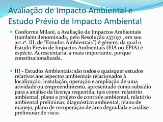 Avaliação de Impacto Ambiental e
Estudo Prévio de Impacto Ambiental
 Conforme Milaré, a Avaliação de Impactos Ambientais
(também denominada, pelo Resolução 237/97 , em seu
art.1º. III, de “Estudos Ambientais”) é gênero, da qual o
Estudo Prévio de Impactos Ambientais (EIA ou EPIA) é
espécie. Acrescentaria, a mais importante, porque
constitucionalizada.
 III - Estudos Ambientais: são todos e quaisquer estudos
relativos aos aspectos ambientais relacionados à
localização, instalação, operação e ampliação de uma
atividade ou empreendimento, apresentado como subsídio
para a análise da licença requerida, tais como: relatório
ambiental, plano e projeto de controle ambiental, relatório
ambiental preliminar, diagnóstico ambiental, plano de
manejo, plano de recuperação de área degradada e análise
preliminar de risco.
 