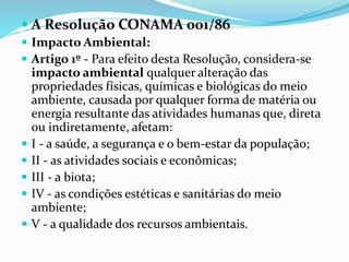  A Resolução CONAMA 001/86
 Impacto Ambiental:
 Artigo 1º - Para efeito desta Resolução, considera-se
impacto ambiental qualquer alteração das
propriedades físicas, químicas e biológicas do meio
ambiente, causada por qualquer forma de matéria ou
energia resultante das atividades humanas que, direta
ou indiretamente, afetam:
 I - a saúde, a segurança e o bem-estar da população;
 II - as atividades sociais e econômicas;
 III - a biota;
 IV - as condições estéticas e sanitárias do meio
ambiente;
 V - a qualidade dos recursos ambientais.
 