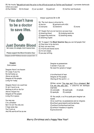 05. No trecho “his publicist said the actor in the official account on Twitter and Facebook.”, o pronome destacado
refere-se a (ao):
A) Paul Walker
B) Vin Diesel
C) car accident
D) publicist
E) twitter and facebook.

Answer questions 06 to 08
06. The text above is directed to
A) doctor.
B) patients with HIV.
C) everyone
D) donators

E) nurse

07. People that are not doctors can save lives
A) donating blood
B) studying medicine
C) supporting medicine
D) donating money
E) donating organs
08. To support the Blood Donation Day you can tell people that
A) they have to be doctors.
B) they can save lives.
C) it hurts and leaves scars.
D) it’s not simple.
E) you pay nothing.

Imagine
John Lennon
Imagine there's no heaven
It's easy if you try
No hell below us
Above us only sky
Imagine all the people
Living for today
Imagine there's no countries
It isn't hard to do
Nothing to kill or die for
And no religion too
Imagine all the people
Living life in peace
You may say
I'm a dreamer
But I'm not the only one
I hope some day
You'll join us
And the world will be as one

Imagine no possessions
I wonder if you can
No need for greed or hunger

A brotherhood of man
Imagine all the people
Sharing all the world […]
09.Nos versos “You may say/ I'm a dreamer/ But
I'm not the only one”, o conectivo em destaque
expressa
A) conclusão
B) explicação
C) adição
D) oposição
E) condição
10. Na canção, o eu lírico pede para imaginar um
mundo
A) no countries, no possessions and no religions.
B) without governments and borderless.
C) without brotherhood and love.
D) without freedom or equality
E) preconceived

Merry Christmas and a happy New Year!

 
