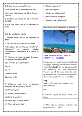 5. Onde e quando nasceu Neymar:
a) Em Santos, em 05 de fevereiro de 2005;
b)Em Mogi das Cruzes, em 05 de fevereiro
de 2002.
c) Em Mogi das Cruzes, em 05 de fevereiro
de 1992.
d) Em São Paulo, em 05 de fevereiro de
2002.
6. 3- De acordo com o texto:
I. Neymar nasceu em 05 de fevereiro de
1992.
II. Ele é filho de um ex-técnico de futebol.
III. No trecho: Neymar followed in his father's
footsteps…” as palavras grifadas
correspondem respectivamente a: passos de
seu pai.
IV. Neymar ingressou no clube de jovens
Portuguesa Santista em 2000.
Está correto o que se afirma em:
A)I e II
B)I e III
C)apenas em III
D)apenas em IV
7. Relacione cada frase a tradução
adequada. (a). What is your name?
(b). Who are you?
(c). Where are the children?
(d). What do you like?
(e). What is your favorite month?
(f). When will you do that?
( ) Qual é o seu nome?
( ) O que você gosta?
( ) Qual é seu mês favorito?
( ) Onde estão as crianças?
( ) Quando você vai fazer isso?
Leia o texto abaixo e responda as questões:
South America - Brazil - State of
Alagoas (AL) - Maragogi
Mangroves meet sandy beaches in laid-back
Maragogi, a growing town whose locals and
visitors both head to the sea for sunset drinks
and socializing. The most sought-after
treasures are off the coast, where the Gales
de Maragogi marine reserve shelters crystal-
clear ponds, coral reefs, and colorful fish.
Stay
A mix of the charming, modern, and
tried and true.
Eat
Can't-miss spots to dine, drink, and
feast.
8. Que tipo de atração turística está
descrita no texto acima?
 
