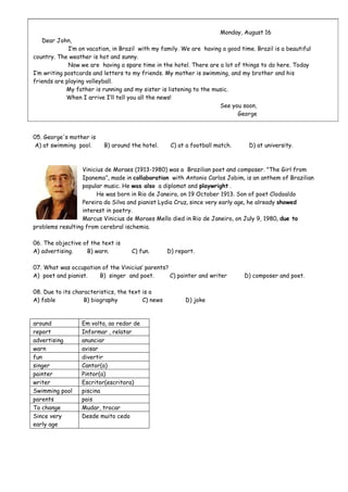 Monday, August 16
Dear John,
I’m on vacation, in Brazil with my family. We are having a good time. Brazil is a beautiful
country. The weather is hot and sunny.
Now we are having a spare time in the hotel. There are a lot of things to do here. Today
I’m writing postcards and letters to my friends. My mother is swimming, and my brother and his
friends are playing volleyball.
My father is running and my sister is listening to the music.
When I arrive I’ll tell you all the news!
See you soon,
George
05. George's mother is
A) at swimming pool. B) around the hotel. C) at a football match. D) at university.
Vinicius de Moraes (1913-1980) was a Brazilian poet and composer. "The Girl from
Ipanema", made in collaboration with Antonio Carlos Jobim, is an anthem of Brazilian
popular music. He was also a diplomat and playwright .
He was born in Rio de Janeiro, on 19 October 1913. Son of poet Clodoaldo
Pereira da Silva and pianist Lydia Cruz, since very early age, he already showed
interest in poetry.
Marcus Vinicius de Moraes Mello died in Rio de Janeiro, on July 9, 1980, due to
problems resulting from cerebral ischemia.
06. The objective of the text is
A) advertising. B) warn. C) fun. D) report.
07. What was occupation of the Vinicius’ parents?
A) poet and pianist. B) singer and poet. C) painter and writer D) composer and poet.
08. Due to its characteristics, the text is a
A) fable B) biography C) news D) joke
around Em volta, ao redor de
report Informar , relatar
advertising anunciar
warn avisar
fun divertir
singer Cantor(a)
painter Pintor(a)
writer Escritor(escritora)
Swimming pool piscina
parents pais
To change Mudar, trocar
Since very
early age
Desde muito cedo
 