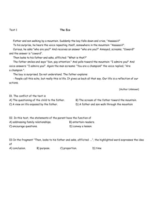 Text 1 The Eco
Father and son walking by a mountain. Suddenly the boy falls down and cries, "Aaaaaaiii!"
To his surprise, he hears the voice repeating itself, somewhere in the mountain: "Aaaaaaiii!".
Curious, he asks "who are you?" And receives an answer "who are you?" Annoyed, screams, "Coward!"
and the answer is "coward".
Then looks to his father and asks, afflicted: "What is that?"
The father smiles and says "Son, pay attention." And yells toward the mountain: "I admire you!" And
voice answers: "I admire you!". Again the man screams: "You are a champion!" the voice replied, "Are
a champion ".
The boy is surprised. Do not understand. The father explains:
- People call this echo, but really this is life. It gives us back all that say. Our life is a reflection of our
actions.
(Author Unknown)
01. The conflict of the text is
A) The questioning of the child to the father. B) The scream of the father toward the mountain.
C) A view on life exposed by the father. D) A father and son walk through the mountain
02. In this text, the statements of the parent have the function of
A) addressing family relationships. B) entertain readers.
C) encourage questions. D) convey a lesson.
03 In the fragment "Then, looks to his father and asks, afflicted: ...", the highlighted word expresses the idea
of
A) conclusion. B) purpose. C) proportion. D) time
 