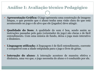 Análise I: Avaliação técnico Pedagógico
 Apresentação Gráfica: O jogo apresenta uma construção de imagens
limpas, o que permite que o aluno tenha uma visão clara do que está
acontecendo no jogo e do alvo que ele (jogador) deve atingir.
 Qualidade do Som: A qualidade do som é boa, sendo assim as
instruções passadas pelo gato (orientador do jogo) são claras e de fácil
entendimento. Com uma música de fundo, deixa o joga mais interativo
e dinâmico.
 Linguagem utilizada: A linguagem é de fácil entendimento, coerente
e compatível com a idade estipulada para o jogo e livre de gírias.
 Interação do aluno: A interação acontece de maneira efetiva e
dinâmica, uma vez que, o jogo necessita do aluno e é conduzido por ele.
 