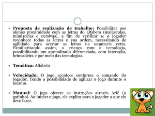  Proposta de realização de trabalho: Possibilitar aos
alunos proximidade com as letras do alfabeto (maiúsculas,
minúsculas e cursivas), a fim de verificar se o jogador
reconhece todas as letras e sua ordem, necessitando de
agilidade para acertar as letras na sequencia certa.
Familiarizando assim, a criança com a tecnologia,
possibilitando um aprendizado diferenciado, com interação,
brincadeira e por meio das tecnologias.
 Temática: Alfabeto
 Velocidade: O jogo acontece conforme o comando do
jogador. Tendo a possibilidade de agilizar o jogo durante o
mesmo.
 Manual: O jogo oferece as instruções através Ariê (o
gatinho). Ao iniciar o jogo, ele explica para o jogador o que ele
deve fazer.
 