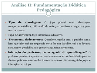 Análise II: Fundamentação Didática
Pedagógica
 Tipo de abordagem: O jogo possui uma abordagem
comportamentalista, utilizando de reforços positivos e negativos para
acertos e erros.
 Tipo de software: Jogo interativo e educativo.
 Tratamento dado ao erro: Quando o jogador erra, o patinho com a
letra que não está na sequencia certa faz um barulho, cai e se levanta
novamente, possibilitando que a criança tente novamente.
 Interação do professor, como agente de aprendizagem? O
professor precisará apresentar previamente as letras do alfabeto para os
alunos, pois sem esse conhecimento os alunos não conseguirão jogar e
interagir com o jogo.
 
