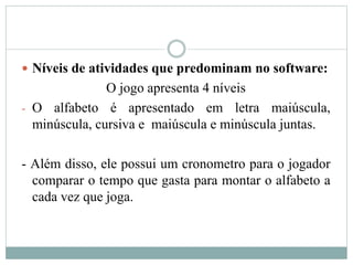  Níveis de atividades que predominam no software:
O jogo apresenta 4 níveis
- O alfabeto é apresentado em letra maiúscula,
minúscula, cursiva e maiúscula e minúscula juntas.
- Além disso, ele possui um cronometro para o jogador
comparar o tempo que gasta para montar o alfabeto a
cada vez que joga.
 