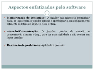 Aspectos enfatizados pelo software
 Memorização de conteúdos: O jogador não necessita memorizar
nada. O jogo é para o jogador aplicar e aperfeiçoar o seu conhecimento
referente às letras do alfabeto e sua ordem.
 Atenção/Concentração: O jogador precisa de atenção e
concentração durante o jogo, para ter mais agilidade e não acertar em
letras erradas.
 Resolução de problemas: Agilidade e precisão.
 