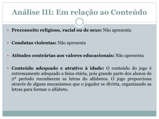 Análise III: Em relação ao Conteúdo
 Preconceito religioso, racial ou de sexo: Não apresenta
 Condutas violentas: Não apresenta
 Atitudes contrárias aos valores educacionais: Não apresenta
 Conteúdo adequado e atrativo à idade: O conteúdo do jogo é
extremamente adequado a faixa etária, pois grande parte dos alunos de
2º período reconhecem as letras do alfabetos. O jogo proporciona
através de alguns mecanismos que o jogador se divirta, organizando as
letras para formar o alfabeto.
 