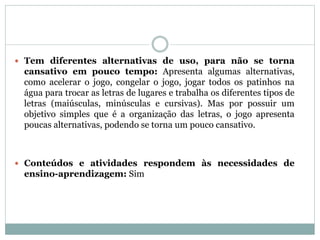  Tem diferentes alternativas de uso, para não se torna
cansativo em pouco tempo: Apresenta algumas alternativas,
como acelerar o jogo, congelar o jogo, jogar todos os patinhos na
água para trocar as letras de lugares e trabalha os diferentes tipos de
letras (maiúsculas, minúsculas e cursivas). Mas por possuir um
objetivo simples que é a organização das letras, o jogo apresenta
poucas alternativas, podendo se torna um pouco cansativo.
 Conteúdos e atividades respondem às necessidades de
ensino-aprendizagem: Sim
 