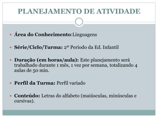 PLANEJAMENTO DE ATIVIDADE
 Área do Conhecimento:Linguagens
 Série/Ciclo/Turma: 2º Período da Ed. Infantil
 Duração (em horas/aula): Este planejamento será
trabalhado durante 1 mês, 1 vez por semana, totalizando 4
aulas de 50 min.
 Perfil da Turma: Perfil variado
 Conteúdo: Letras do alfabeto (maiúsculas, minúsculas e
cursivas).
 