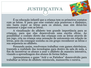 JUSTIFICATIVA
É na educação infantil que a criança tem os primeiros contatos
com as letras. E para que esse contato seja prazeroso e dinâmico,
não basta expor as letras para os alunos, mas sim deixá-los
manusear e jogar com as letras.
A visualização do alfabeto tem grande importância para as
crianças, para que elas desenvolvam uma escrita eficaz. Ao
possibilitar o contato direto das crianças com as letras através de
um jogo, cria na criança uma sensação de autonomia em relação às
letras, pois ela consegue sozinha ou em grupo reconhecer as letras e
sua sequencia no alfabeto.
Pensando assim, resolvemos trabalhar com games eletrônicos,
trazendo a realidade das tecnologias para dentro da sala de aula, a
fim de incentivar os alunos a usar o alfabeto de maneira interativa,
visando a aprendizagem dos alunos de forma lúdica.
Apresentamos o game “Ariê e os Patinhos” desenvolvido para
trabalhar as letras do alfabeto minúscula, manuscrita e cursiva.
 