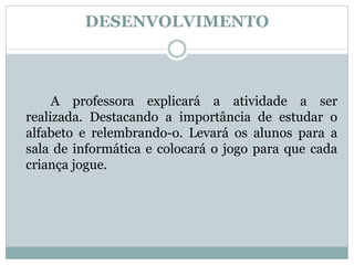 DESENVOLVIMENTO
A professora explicará a atividade a ser
realizada. Destacando a importância de estudar o
alfabeto e relembrando-o. Levará os alunos para a
sala de informática e colocará o jogo para que cada
criança jogue.
 
