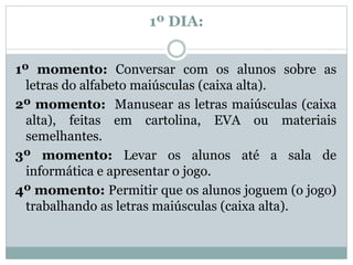 1º DIA:
1º momento: Conversar com os alunos sobre as
letras do alfabeto maiúsculas (caixa alta).
2º momento: Manusear as letras maiúsculas (caixa
alta), feitas em cartolina, EVA ou materiais
semelhantes.
3º momento: Levar os alunos até a sala de
informática e apresentar o jogo.
4º momento: Permitir que os alunos joguem (o jogo)
trabalhando as letras maiúsculas (caixa alta).
 