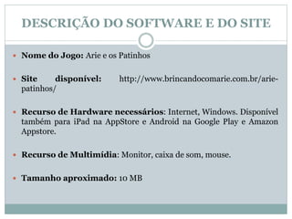 DESCRIÇÃO DO SOFTWARE E DO SITE
 Nome do Jogo: Arie e os Patinhos
 Site disponível: http://www.brincandocomarie.com.br/arie-
patinhos/
 Recurso de Hardware necessários: Internet, Windows. Disponível
também para iPad na AppStore e Android na Google Play e Amazon
Appstore.
 Recurso de Multimídia: Monitor, caixa de som, mouse.
 Tamanho aproximado: 10 MB
 
