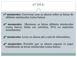2º DIA:
1º momento: Conversar com os alunos sobre as letras do
alfabeto minúsculas (caixa baixa).
2º momento: Manusear as letras alfabeto minúsculas
(caixa baixa), feitas em cartolina, EVA ou materiais
semelhantes.
3º momento: Levar os alunos até a sala de informática.
4º momento: Permitir que os alunos joguem (o jogo)
trabalhando as letras minúsculas (caixa baixa).
 