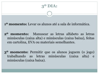 3º DIA:
1º momento: Levar os alunos até a sala de informática.
2º momento: Manusear as letras alfabeto as letras
minúsculas (caixa alta) e minúsculas (caixa baixa), feitas
em cartolina, EVA ou materiais semelhantes.
3º momento: Permitir que os alunos joguem (o jogo)
trabalhando as letras minúsculas (caixa alta) e
minúsculas (caixa baixa).
 