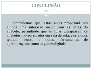 CONCLUSÃO
Entendemos que, estas aulas propiciará aos
alunos uma interação maior com as letras do
alfabeto, permitindo que as aulas ultrapassem os
alfabetos móveis colados em sala de aula, e os alunos
tenham acesso a outras ferramentas de
aprendizagens, como os games digitais.
 