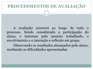 PROCEDIMENTOS DE AVALIAÇÃO
A avaliação ocorrerá ao longo de todo o
processo. Sendo considerado a participação do
aluno, o interesse pelo assunto trabalhado, o
envolvimento e a interação e reflexão em grupo.
Observando os resultados alcançados pelo aluno,
mediando as dificuldades apresentadas.
 