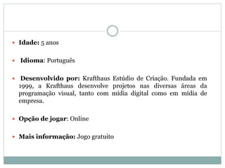  Idade: 5 anos
 Idioma: Português
 Desenvolvido por: Krafthaus Estúdio de Criação. Fundada em
1999, a Krafthaus desenvolve projetos nas diversas áreas da
programação visual, tanto com mídia digital como em mídia de
empresa.
 Opção de jogar: Online
 Mais informação: Jogo gratuito
 