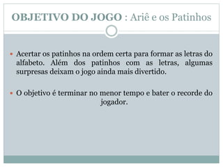 OBJETIVO DO JOGO : Ariê e os Patinhos
 Acertar os patinhos na ordem certa para formar as letras do
alfabeto. Além dos patinhos com as letras, algumas
surpresas deixam o jogo ainda mais divertido.
 O objetivo é terminar no menor tempo e bater o recorde do
jogador.
 
