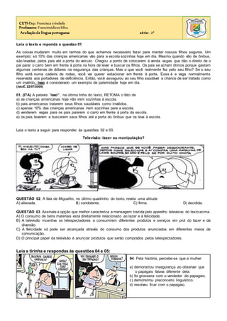 Leia o texto e reponda a questao 01
As coisas mudaram muito em termos do que achamos necessário fazer para manter nossos filhos seguros. Um
exemplo: só 10% das crianças americanas vão para a escola sozinhas hoje em dia. Mesmo quando vão de ônibus,
são levadas pelos pais até a porta do veículo. Chegou a ponto de colocarem à venda vagas que dão o direito de o
pai parar o carro bem em frente à porta na hora de levar e buscar os filhos. Os pais se acham ótimos porque gastam
algumas centenas de dólares na segurança das crianças. Mas o que você realmente fez pelo seu filho? Se o seu
filho está numa cadeira de rodas, você vai querer estacionar em frente à porta. Essa é a vaga normalmente
reservada aos portadores de deficiência. Então, você assegurou ao seu filho saudável a chance de ser tratado como
um inválido. Isso é considerado um exemplo de paternidade hoje em dia.
(IstoÉ, 22/07/2009)
01. (ITA) A palavra “isso”, na última linha do texto, RETOMA o fato de
a) as crianças americanas hoje não irem sozinhas à escola.
b) pais americanos tratarem seus filhos saudáveis como inválidos.
c) apenas 10% das crianças americanas irem sozinhas para a escola.
d) venderem vagas para os pais pararem o carro em frente à porta da escola.
e) os pais levarem e buscarem seus filhos até a porta do ônibus que os leva à escola.
Leia o texto a seguir para responder às questões 02 e 03.
Televisão: lazer ou manipulação?
QUESTÃO 02. A fala de Miguelito, no último quadrinho do texto, revela uma atitude
A) alienada. B) condolente. C) firme. D) decidida.
QUESTÃO 03. Assinale a opção que melhor caracteriza a mensagem trazida pelo aparelho televisivo do textoacima.
A) O consumo de bens materiais está diretamente relacionado ao lazer e à felicidade.
B) A televisão incentiva os telespectadores a consumirem diferentes produtos e serviços em prol do lazer e da
diversão.
C) A felicidade só pode ser alcançada através do consumo dos produtos anunciados em diferentes meios de
comunicação.
D) O principal papel da televisão é anunciar produtos que serão comprados pelos telespectadores.
Leia a tirinha e respondas às questões 04 e 05:
CETI-Dep. Francisca trindade
Professora: Francimédices Silva
Avaliação de línguaportuguesa série: 2ª
04. Pela história, percebe-se que a mulher
a) demonstrou insegurança ao observar que
o papagaio falava diferente dela.
b) foi grosseira com o vendedor do papagaio.
c) demonstrou preconceito linguístico.
d) resolveu ficar com o papagaio.
 