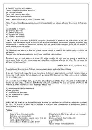 III. Quando nasci um anjo esbelto
Desses que tocam trombeta, anunciou:
Vai carregar bandeira.
Carga muito pesada pra mulher
Esta espécie ainda envergonhada.
(PRADO, Adélia. Bagagem. Rio de Janeiro: Guanabara, 1986)
Adélia Prado e Chico Buarque estabelecem intertextualidade, em relação a Carlos Drummond de Andrade,
por
(A) reiteração de imagens.
(B) oposição de ideias.
(C) falta de criatividade.
(D) negação dos versos.
(E) ausência de recursos.
QUESTÃO 04. E considerei a glória de um pavão ostentando o esplendor de suas cores; é um luxo
imperial. Mas andei lendo livros, e descobri que aquelas cores todas não existem na pena do pavão. Não
há pigmentos. O que há são minúsculas bolhas d’água em que a luz se fragmenta, como em um prisma. O
pavão é um arco-íris de plumas.
Eu considerei que este é o luxo do grande artista, atingir o máximo de matizes com o mínimo de
elementos.
De água e luz ele faz seu esplendor; seu grande mistério é a simplicidade.
Considerei, por fim, que assim é o amor, oh! Minha amada; de tudo que ele suscita e esplende e
estremece e delira em mim existem apenas meus olhos recebendo a luz de teu olhar. Ele me cobre de
glórias e me faz magnífico.
(BRAGA, Rubem. Ai de ti, Copacabana. 20.ed.)
O poeta Carlos Drummond de Andrade escreveu assim sobre a obra de Rubem Braga:
O que ele nos conta é o seu dia, o seu expediente de homem, apanhado no essencial, narrativa direta e
econômica. (...) É o poeta do real, do palpável, que se vai diluindo em cisma. Dá o sentimento da realidade
e o remédio para ela.
Em seu texto, Rubem Braga afirma que “este é o luxo do grande artista, atingir o máximo de matizes com o
mínimo de elementos”. Afirmação semelhante pode ser encontrada no texto de Carlos Drummond de
Andrade, quando, ao analisar a obra de Braga, diz que ela é
(A) uma narrativa direta e econômica.
(B) real, palpável.
(C) sentimento de realidade.
(D) seu expediente de homem.
(E) seu remédio.
QUESTÃO 05. “Poética”, de Manuel Bandeira, é quase um manifesto do movimento modernista brasileiro
de 1922. No poema, o autor elabora críticas e propostas que representam o pensamento estético
predominante na época.
Poética
Estou farto do lirismo comedido
Do lirismo bem comportado
Do lirismo funcionário público com livro de
ponto expediente protocolo e
[manifestações de apreço ao Sr. diretor.
Estou farto do lirismo que pára e vai averiguar
no dicionário o
[cunho vernáculo de um vocábulo
Abaixo os puristas
[...]
Quero antes o lirismo dos loucos
 