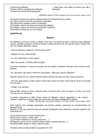 O lirismo dos bêbedos
O lirismo difícil e pungente dos bêbedos
O lirismo dos clowns de Shakespeare
— Não quero mais saber do lirismo que não é
libertação.
(BANDEIRA, Manuel. Poesia Completa e Prosa. Rio de Janeiro: Aguilar, 1974)
Com base na leitura do poema, podemos afirmar corretamente que o poeta:
(A) critica o lirismo louco do movimento modernista.
(B) critica todo e qualquer lirismo na literatura.
(C) propõe o retorno ao lirismo do movimento clássico.
(D) propõe o retorno ao lirismo do movimento romântico.
(E) propõe a criação de um novo lirismo.
QUESTÃO 06.
Miguilim
De repente lá vinha um homem a cavalo. Eram dois. Um senhor de fora, o claro de roupa. Miguilim
saudou, pedindo a bênção. O homem trouxe o cavalo cá bem junto. Ele era de óculos, corado, alto,
com um chapéu diferente, mesmo.
- Deus te abençoe, pequenino. Como é teu nome?
- Miguilim. Eu sou irmão do Dito.
- E o seu irmão Dito é o dono daqui?
-Não, meu senhor. O Ditinho está em glória.
O homem esbarrava o avanço do cavalo, que era zelado, manteúdo, formoso como nenhum outro.
Redizia:
-Ah, não sabia, não. Deus o tenha em sua guarda... Mas que é que há, Miguilim?
Miguilim queria ver se o homem estava mesmo sorrindo para ele, por isso é que o encarava.
- Por que você aperta os olhos assim? Você não é limpo de vista? Vamos até lá. Quem é que está
em tua casa?
- É Mãe, e os meninos...
Estava Mãe, estava tio Terez, estavam todos. O senhor alto e claro se apeou. O outro, que vinha
com ele, era um camarada.
O senhor perguntava à Mãe muitas coisas do Miguilim. Depois perguntava a ele mesmo: ..
.Miguilim, espia daí: quantos dedos da minha mão você está enxergando? E agora?.
(ROSA, João Guimarães. Manuelzão e Miguilim. 9. ed. Rio de Janeiro: Nova Fronteira, 1984.)
Esta história, com narrador observador em terceira pessoa, apresenta os acontecimentos da
perspectiva de
Miguilim. O fato de o ponto de vista do narrador ter Miguilim como referência, inclusive espacial, fica
explicitado em:
(A) O homem trouxe o cavalo cá bem junto.
(B) Ele era de óculos, corado, alto (...).
(C) O homem esbarrava o avanço do cavalo, (...).
(D) Miguilim queria ver se o homem estava mesmo sorrindo para ele, (...).
(E) Estava Mãe, estava tio Terez, estavam todos.
Os textos abaixo correspondem às questões 07 e 08:
 