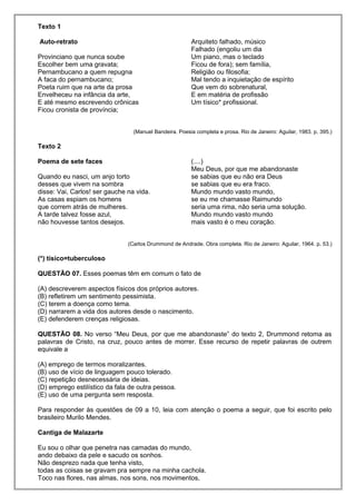 Texto 1
Auto-retrato
Provinciano que nunca soube
Escolher bem uma gravata;
Pernambucano a quem repugna
A faca do pernambucano;
Poeta ruim que na arte da prosa
Envelheceu na infância da arte,
E até mesmo escrevendo crônicas
Ficou cronista de província;
Arquiteto falhado, músico
Falhado (engoliu um dia
Um piano, mas o teclado
Ficou de fora); sem família,
Religião ou filosofia;
Mal tendo a inquietação de espírito
Que vem do sobrenatural,
E em matéria de profissão
Um tísico* profissional.
(Manuel Bandeira. Poesia completa e prosa. Rio de Janeiro: Aguilar, 1983. p. 395.)
Texto 2
Poema de sete faces
Quando eu nasci, um anjo torto
desses que vivem na sombra
disse: Vai, Carlos! ser gauche na vida.
As casas espiam os homens
que correm atrás de mulheres.
A tarde talvez fosse azul,
não houvesse tantos desejos.
(....)
Meu Deus, por que me abandonaste
se sabias que eu não era Deus
se sabias que eu era fraco.
Mundo mundo vasto mundo,
se eu me chamasse Raimundo
seria uma rima, não seria uma solução.
Mundo mundo vasto mundo
mais vasto é o meu coração.
(Carlos Drummond de Andrade. Obra completa. Rio de Janeiro: Aguilar, 1964. p. 53.)
(*) tísico=tuberculoso
QUESTÃO 07. Esses poemas têm em comum o fato de
(A) descreverem aspectos físicos dos próprios autores.
(B) refletirem um sentimento pessimista.
(C) terem a doença como tema.
(D) narrarem a vida dos autores desde o nascimento.
(E) defenderem crenças religiosas.
QUESTÃO 08. No verso “Meu Deus, por que me abandonaste” do texto 2, Drummond retoma as
palavras de Cristo, na cruz, pouco antes de morrer. Esse recurso de repetir palavras de outrem
equivale a
(A) emprego de termos moralizantes.
(B) uso de vício de linguagem pouco tolerado.
(C) repetição desnecessária de ideias.
(D) emprego estilístico da fala de outra pessoa.
(E) uso de uma pergunta sem resposta.
Para responder às questões de 09 a 10, leia com atenção o poema a seguir, que foi escrito pelo
brasileiro Murilo Mendes.
Cantiga de Malazarte
Eu sou o olhar que penetra nas camadas do mundo,
ando debaixo da pele e sacudo os sonhos.
Não desprezo nada que tenha visto,
todas as coisas se gravam pra sempre na minha cachola.
Toco nas flores, nas almas, nos sons, nos movimentos,
 