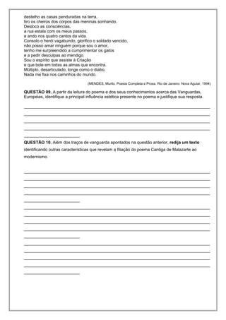 destelho as casas penduradas na terra,
tiro os cheiros dos corpos das meninas sonhando.
Desloco as consciências,
a rua estala com os meus passos,
e ando nos quatro cantos da vida.
Consolo o herói vagabundo, glorifico o soldado vencido,
não posso amar ninguém porque sou o amor,
tenho me surpreendido a cumprimentar os gatos
e a pedir desculpas ao mendigo.
Sou o espírito que assiste à Criação
e que bole em todas as almas que encontra.
Múltiplo, desarticulado, longe como o diabo.
Nada me fixa nos caminhos do mundo.
(MENDES, Murilo. Poesia Completa e Prosa. Rio de Janeiro: Nova Aguiar, 1994)
QUESTÃO 09. A partir da leitura do poema e dos seus conhecimentos acerca das Vanguardas,
Europeias, identifique a principal influência estética presente no poema e justifique sua resposta.
________________________________________________________________________________
________________________________________________________________________________
________________________________________________________________________________
________________________________________________________________________________
________________________
QUESTÃO 10. Além dos traços de vanguarda apontados na questão anterior, redija um texto
identificando outras características que revelam a filiação do poema Cantiga de Malazarte ao
modernismo.
________________________________________________________________________________
________________________________________________________________________________
________________________________________________________________________________
________________________________________________________________________________
________________________
________________________________________________________________________________
________________________________________________________________________________
________________________________________________________________________________
________________________________________________________________________________
________________________
________________________________________________________________________________
________________________________________________________________________________
________________________________________________________________________________
________________________________________________________________________________
________________________
 