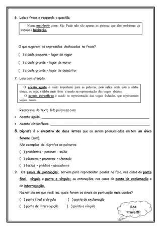 Boa
Prova!!!!
6. Leia a frase e responda a questão.
O que sugerem as expressões destacadas na frase?
( ) cidade pequena – lugar de vagar
( ) cidade grande – lugar de morar
( ) cidade grande – lugar de desabitar
7. Leia com atenção.
Reescreva do texto lido palavras com:
 Acento agudo: _____________________________________________________
 Acento circunflexo: _________________________________________________
8. Dígrafo é o encontro de duas letras que ao serem pronunciadas emitem um único
fonema (som).
São exemplos de dígrafos as palavras:
( ) problemas – pessoas - salão
( ) pássaros – pequenos – chamado
( ) festas – prédios – abacateiro
9. Os sinais de pontuação, servem para representar pausas na fala, nos casos do ponto
final, vírgula e ponto e vírgula; ou entonações, nos casos do ponto de exclamação e
de interrogação.
Na notícia em que você leu, quais foram os sinais de pontuação mais usados?
( ) ponto final e vírgula ( ) ponto de exclamação
( ) ponto de interrogação ( ) ponto e vírgula
Numa metrópole como São Paulo não são apenas as pessoas que têm problemas de
espaço e habitação.
O acento agudo é muito importante para as palavras, pois indica onde está a sílaba
tônica, ou seja, a sílaba mais forte é usado na representação das vogais abertas.
O acento circunflexo é usado na representação das vogais fechadas, que representam
vogais nasais.
 