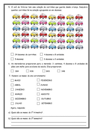 5. O avô de Vinícius tem uma coleção de carrinhos que guarda desde criança. Descubra
quantos carrinhos há na coleção agrupando-os em dezenas.
24 dezenas de carrinhos 4 dezenas e 8 unidades
5 dezenas 3 dezenas e 2 unidades
6. As merendeiras prepararam para a merenda: 3 centenas, 4 dezenas e 8 unidades de
pães com molho para os alunos da escola. Elas prepararam:
384 438 843 348
7. Numere os meses do ano corretamente:
MAIO FEVEREIRO
ABRIL JUNHO
JANEIRO NOVEMBRO
MARÇO AGOSTO
DEZEMBRO OUTUBRO
JULHO SETEMBRO
Agora, responda:
a) Quais são os meses do 1º trimestre?
________________________________________________________________
b) Quais são os meses do 2º semestre?
________________________________________________________________
________________________________________________________________
 
