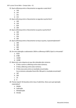 EEIF Luciano Torres Melo – Campos Sales – CE. 
Alessandro Emiliano 
22. Qual a diferença entre o faturamento na segunda e sexta feira? 
a. 144 
b. 147 
c. 241 
d. 131 
23. Qual a diferença entre o faturamento na segunda e quinta feira? 
a. 240 
b. 120 
c. 024 
d. 204 
24. Qual a diferença entre o faturamento na quarta e quinta feira? 
a. 260 
b. 250 
c. 256 
d. 265 
25. Qual a diferença entre o faturamento na terça e quarta, é aproximadamente? 
a. 200 
b. 300 
c. 400 
d. 100 
26. Em uma subtração o subtraendo é 2654 e a diferença é 8976. Qual é o minuendo? 
a. 6322 
b. 6788 
c. 11630 
d. 12580 
27. Maria tem uma máquina em que são colocados dois números. 
 É feita a soma e a diferença entre estes números; 
 É feita a diferença entre estes números; 
 É feita nova soma entre os resultados encontrados; 
Se os números colocados foram 89 e 98 qual é o resultado encontrado? 
a. 187 
b. 205 
c. 25 
d. 9 
28. Preciso repartir 56 biscoitos entre meus 4 sobrinhos. Devo usar qual operação matemática? 
a. Adição 
b. Subtração 
c. Multiplicação 
d. Divisão 
 