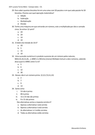 EEIF Luciano Torres Melo – Campos Sales – CE. 
Alessandro Emiliano 
29. Para saber quantos biscoitos há em uma caixa com 50 pacotes e em que cada pacote há 18 biscoitos. Preciso usar qual operação matemática? 
a. Adição 
b. Subtração 
c. Multiplicação 
d. Divisão 
30. Tenho uma máquina em que entrando um número, este a multiplicado por dois e somado cinco. Se entrar 12 sairá? 
a. 24 
b. 29 
c. 14 
d. 19 
31. O dobro da metade de 10 é? 
a. 20 
b. 5 
c. 15 
d. 10 
32. Uma sucessão numérica é o produto sucessivo de um número pelos naturais, M(5)={5,10,15,20,...}, MMC é o Mínimo (menor) Múltiplo Comum a dois números, sabendo disso qual é o MMC entre 5 e 6? 
a. 5 
b. 6 
c. 12 
d. 30 
33. Desses não é um número primo. {2,3,5,7,9,11,13} 
a. 2 
b. 7 
c. 9 
d. 13 
34. Some certo: 
i. 53 não é primo 
ii. 89 é primo 
iii. 15 e 23 não são primos 
iv. 9 e 15 são primos 
Das alternativas acima a resposta correta é? 
a. Apenas a alternativa i está correta 
b. Apenas a alternativa ii está correta 
c. As alternativas i e ii estão corretas 
d. Todas as alternativas estão corretas 
 