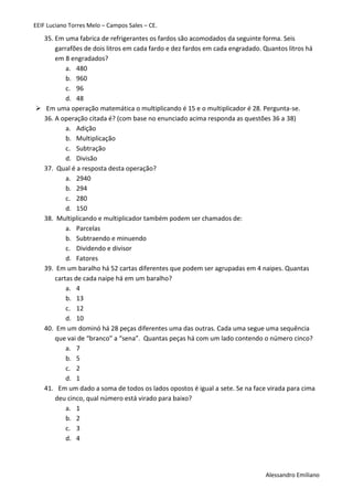 EEIF Luciano Torres Melo – Campos Sales – CE. 
Alessandro Emiliano 
35. Em uma fabrica de refrigerantes os fardos são acomodados da seguinte forma. Seis garrafões de dois litros em cada fardo e dez fardos em cada engradado. Quantos litros há em 8 engradados? 
a. 480 
b. 960 
c. 96 
d. 48 
 Em uma operação matemática o multiplicando é 15 e o multiplicador é 28. Pergunta-se. 
36. A operação citada é? (com base no enunciado acima responda as questões 36 a 38) 
a. Adição 
b. Multiplicação 
c. Subtração 
d. Divisão 
37. Qual é a resposta desta operação? 
a. 2940 
b. 294 
c. 280 
d. 150 
38. Multiplicando e multiplicador também podem ser chamados de: 
a. Parcelas 
b. Subtraendo e minuendo 
c. Dividendo e divisor 
d. Fatores 
39. Em um baralho há 52 cartas diferentes que podem ser agrupadas em 4 naipes. Quantas cartas de cada naipe há em um baralho? 
a. 4 
b. 13 
c. 12 
d. 10 
40. Em um dominó há 28 peças diferentes uma das outras. Cada uma segue uma sequência que vai de “branco” a “sena”. Quantas peças há com um lado contendo o número cinco? 
a. 7 
b. 5 
c. 2 
d. 1 
41. Em um dado a soma de todos os lados opostos é igual a sete. Se na face virada para cima deu cinco, qual número está virado para baixo? 
a. 1 
b. 2 
c. 3 
d. 4 
 