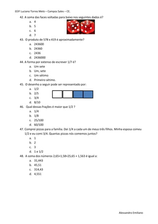 EEIF Luciano Torres Melo – Campos Sales – CE. 
Alessandro Emiliano 
42. A soma das faces voltadas para baixo nos seguintes dados é? 
a. 4 
b. 5 
c. 6 
d. 7 
43. O produto de 578 x 419 é aproximadamente? 
a. 243600 
b. 24360 
c. 2436 
d. 2436000 
44. A forma por extenso de escrever 1/7 é? 
a. Um sete 
b. Um, sete 
c. Um sétimo 
d. Primeiro sétimo. 
45. O desenho a seguir pode ser representado por: 
a. 1/2 
b. 2/5 
c. 3/4 
d. 8/10 
46. Qual dessas frações é maior que 1/2 ? 
a. 1/4 
b. 1/8 
c. 25/100 
d. 60/100 
47. Comprei pizzas para a família. Dei 1/4 a cada um de meus três filhos. Minha esposa comeu 1/2 e eu comi 3/4. Quantas pizzas nós comemos juntos? 
a. 1 
b. 2 
c. 3 
d. 1 e 1/2 
48. A soma dos números 2,65+1,58+25,65 + 1,563 é igual a: 
a. 31,443 
b. 45,51 
c. 314,43 
d. 4,551 
 