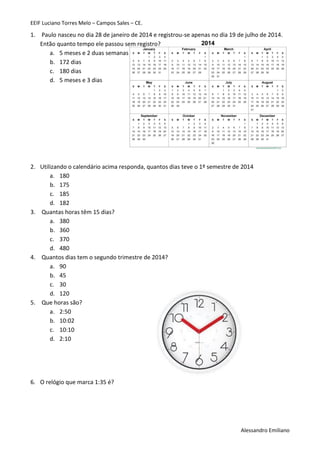 EEIF Luciano Torres Melo – Campos Sales – CE. 
Alessandro Emiliano 
1. Paulo nasceu no dia 28 de janeiro de 2014 e registrou-se apenas no dia 19 de julho de 2014. Então quanto tempo ele passou sem registro? 
a. 5 meses e 2 duas semanas 
b. 172 dias 
c. 180 dias 
d. 5 meses e 3 dias 
2. Utilizando o calendário acima responda, quantos dias teve o 1º semestre de 2014 
a. 180 
b. 175 
c. 185 
d. 182 
3. Quantas horas têm 15 dias? 
a. 380 
b. 360 
c. 370 
d. 480 
4. Quantos dias tem o segundo trimestre de 2014? 
a. 90 
b. 45 
c. 30 
d. 120 
5. Que horas são? 
a. 2:50 
b. 10:02 
c. 10:10 
d. 2:10 
6. O relógio que marca 1:35 é?  