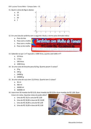 EEIF Luciano Torres Melo – Campos Sales – CE. 
Alessandro Emiliano 
11. Qual é a área da figura abaixo: 
a. 10 
b. 16 
c. 20 
d. 7 
12. Em uma lata de sardinha vem o seguinte rótulo, o termo peso drenado indica: 
a. Peso da lata 
b. Peso com o molho 
c. Peso sem o molho 
d. Peso só do molho 
13. Sabendo-se que 1 m³ equivale a 1000 litros, quanto vale 0,001 m³? 
a. 10 litros 
b. 1 litro 
c. 100 litros 
d. 1000 litros 
14. Se uma caixa de biscoito pesa 8,0 kg. Quanto pesam 3 caixas? 
a. 24 g 
b. 240 g 
c. 24000 g 
d. 240000 g 
15. Se uma caixa de suco tem 12,0 litros. Quanto tem 3 caixas? 
a. 36 ml 
b. 360 ml 
c. 36000 ml 
d. 360000 ml 
16. Joana tem 50 moedas de R$ 0,10, doze moedas de R$ 0,50 e duas moedas de R$ 1,00. Quer trocar em notas. Quantas notas ela pode obter? 
a. Uma de R$ 10,0 e uma de R$ 2,00 
b. Uma de R$ 50,00 e duas de R$ 10,00 
c. Uma de R$ 20,00 e uma de R$ 5,00 
d. Uma de R$ 10,00 e duas de R$ 2,00 
 