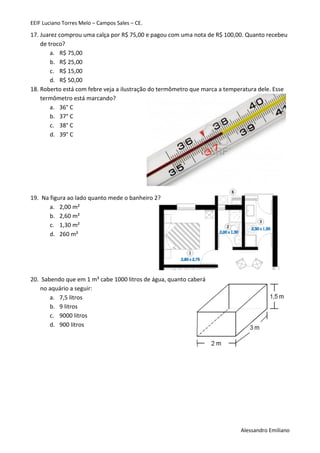 EEIF Luciano Torres Melo – Campos Sales – CE. 
Alessandro Emiliano 
17. Juarez comprou uma calça por R$ 75,00 e pagou com uma nota de R$ 100,00. Quanto recebeu de troco? 
a. R$ 75,00 
b. R$ 25,00 
c. R$ 15,00 
d. R$ 50,00 
18. Roberto está com febre veja a ilustração do termômetro que marca a temperatura dele. Esse termômetro está marcando? 
a. 36° C 
b. 37° C 
c. 38° C 
d. 39° C 
19. Na figura ao lado quanto mede o banheiro 2? 
a. 2,00 m² 
b. 2,60 m² 
c. 1,30 m² 
d. 260 m² 
20. Sabendo que em 1 m³ cabe 1000 litros de água, quanto caberá 
no aquário a seguir: 
a. 7,5 litros 
b. 9 litros 
c. 9000 litros 
d. 900 litros 
 
